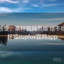 直说感受：茶杯狐网页版 烦不烦，茶杯狐cupfox官网app