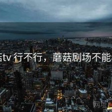 蘑菇tv 行不行，蘑菇剧场不能看了
