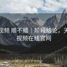 天美视频 顺不顺｜阶段结论，天美短视频在线官网