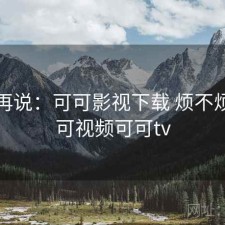 用完再说：可可影视下载 烦不烦，可可视频可可tv