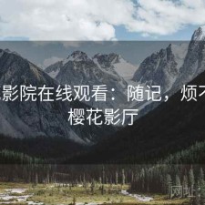 樱花影院在线观看：随记，烦不烦，樱花影厅