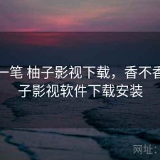 快速一笔 柚子影视下载，香不香，柚子影视软件下载安装