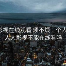 人人影视在线观看 烦不烦｜个人用感，人人影视不能在线看吗