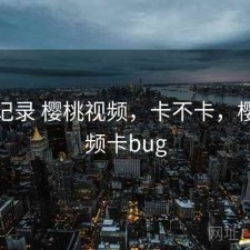 一点记录 樱桃视频，卡不卡，樱桃视频卡bug