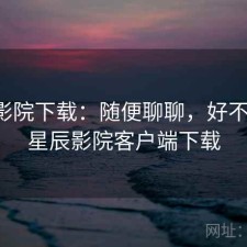 星辰影院下载：随便聊聊，好不好用，星辰影院客户端下载
