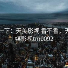 体验一下：天美影视 香不香，天美传媒影视tm0092