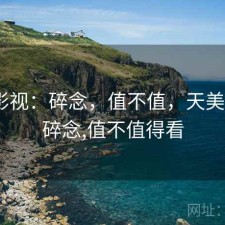 天美影视：碎念，值不值，天美影视_碎念,值不值得看