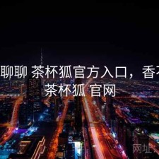 随便聊聊 茶杯狐官方入口，香不香，茶杯狐 官网