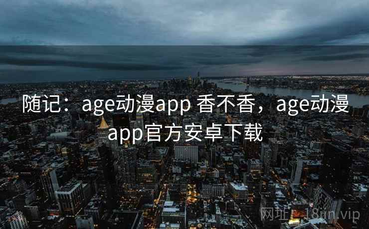 随记:age动漫app 香不香,age动漫app官方安卓下载 第2张 随记:age动漫app 香不香,age动漫app官方安卓下载 第2张