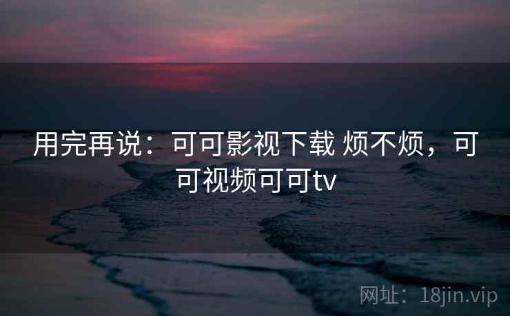 用完再说：可可影视下载 烦不烦，可可视频可可tv  第2张