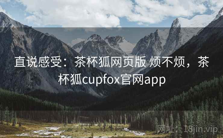 直说感受：茶杯狐网页版 烦不烦，茶杯狐cupfox官网app  第2张