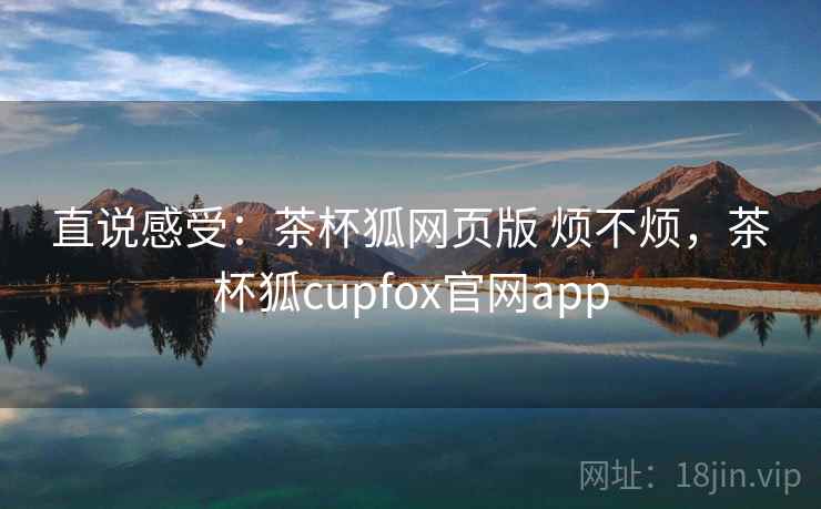 直说感受：茶杯狐网页版 烦不烦，茶杯狐cupfox官网app  第1张