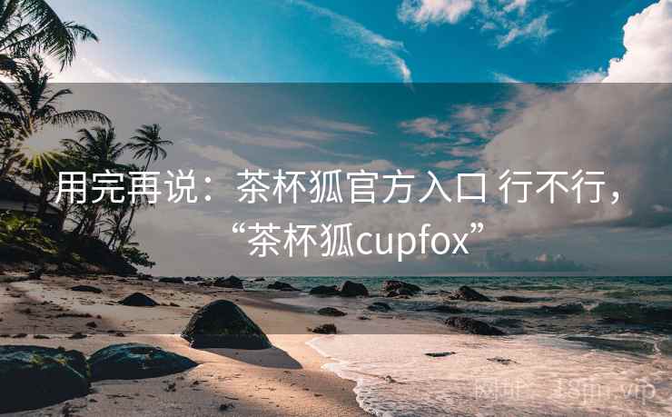 用完再说：茶杯狐官方入口 行不行，“茶杯狐cupfox”  第2张