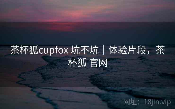 茶杯狐cupfox 坑不坑｜体验片段，茶杯狐 官网  第1张