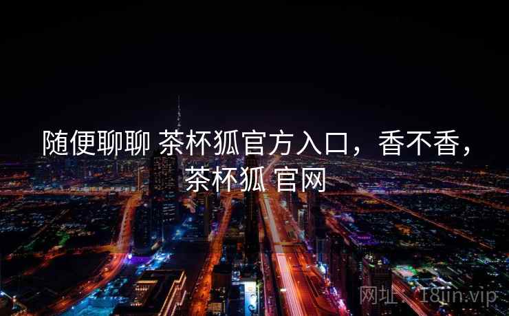 随便聊聊 茶杯狐官方入口，香不香，茶杯狐 官网  第1张
