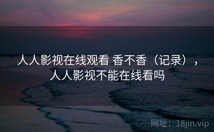 人人影视在线观看 香不香（记录），人人影视不能在线看吗  第1张
