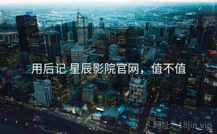 用后记 星辰影院官网，值不值  第1张