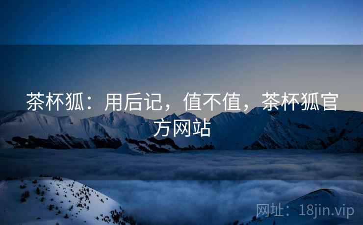 茶杯狐：用后记，值不值，茶杯狐官方网站  第1张