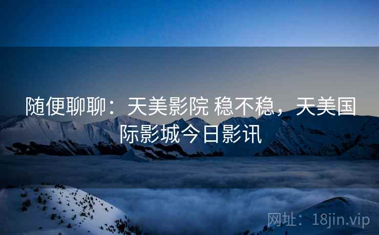 随便聊聊:天美影院 稳不稳,天美国际影城今日影讯 第1张 随便聊聊:天美影院 稳不稳,天美国际影城今日影讯 第1张