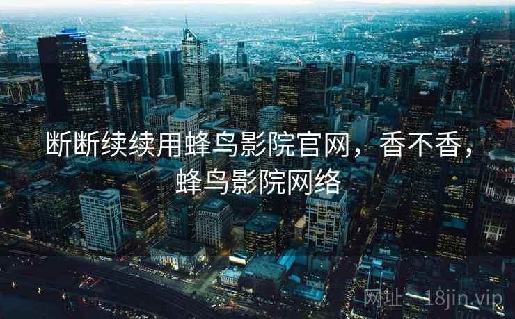 断断续续用蜂鸟影院官网,香不香,蜂鸟影院网络 第1张 断断续续用蜂鸟影院官网,香不香,蜂鸟影院网络 第1张