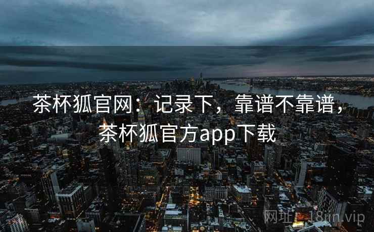 茶杯狐官网:记录下,靠谱不靠谱,茶杯狐官方app下载 第2张 茶杯狐官网:记录下,靠谱不靠谱,茶杯狐官方app下载 第2张