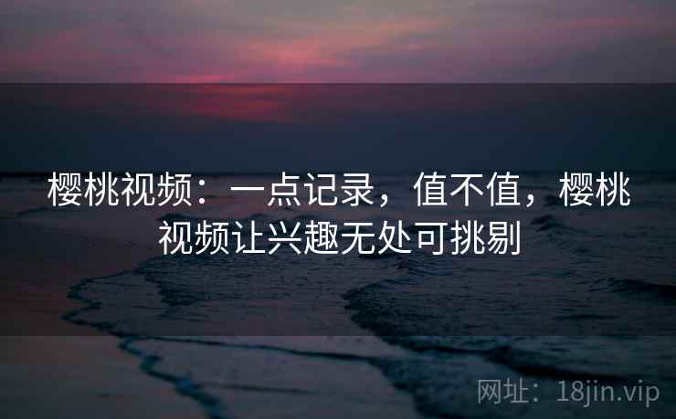 樱桃视频：一点记录，值不值，樱桃视频让兴趣无处可挑剔  第2张