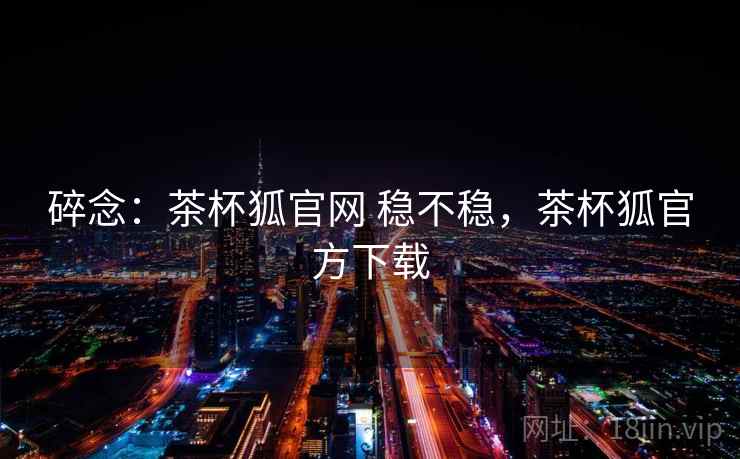 碎念：茶杯狐官网 稳不稳，茶杯狐官方下载  第2张