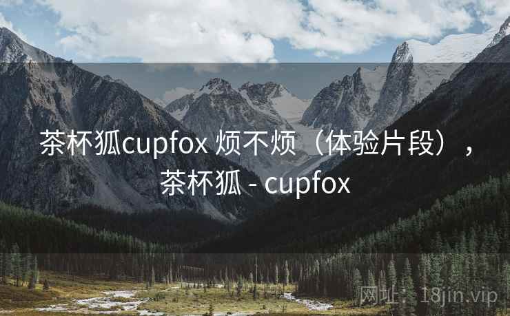 茶杯狐cupfox 烦不烦(体验片段),茶杯狐 - cupfox 第1张 茶杯狐cupfox 烦不烦(体验片段),茶杯狐 - cupfox 第1张